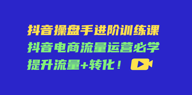 抖音操盤手進階訓練課,抖音電商流量運營提升流量+轉化!