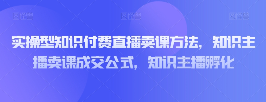 實操型知識付費直播賣課方法，知識主播賣課成交百度網盤