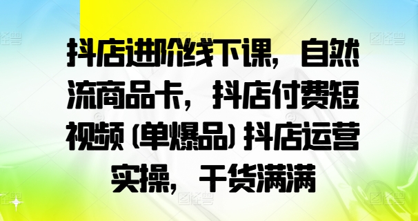 抖店進階線下課，自然流商品卡，抖店付費短視頻(單爆品)抖店運營實操，干貨滿滿